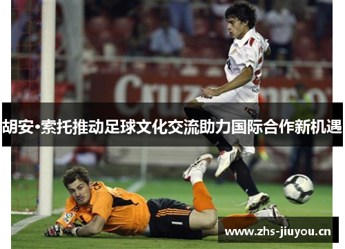 胡安·索托推动足球文化交流助力国际合作新机遇