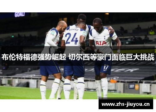 布伦特福德强势崛起 切尔西等豪门面临巨大挑战